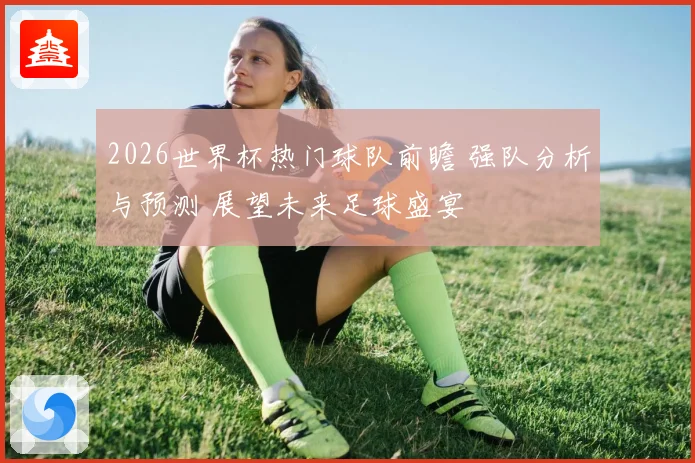 2026世界杯热门球队前瞻 强队分析与预测 展望未来足球盛宴