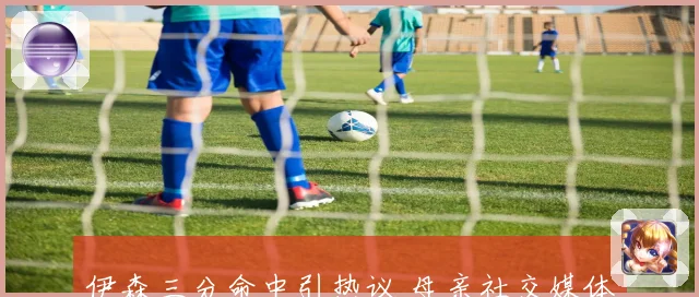 伊森三分命中引热议 母亲社交媒体霸气回击质疑声