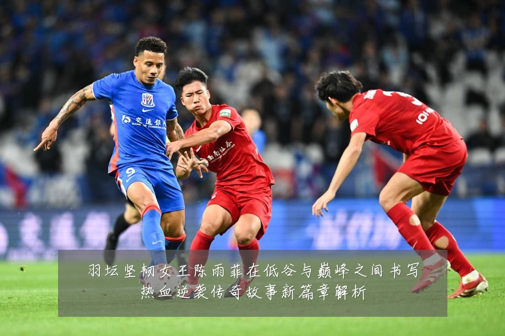 羽坛坚韧女王陈雨菲在低谷与巅峰之间书写热血逆袭传奇故事新篇章解析
